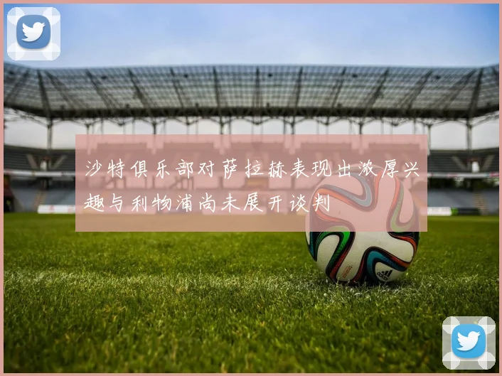 沙特俱乐部对萨拉赫表现出浓厚兴趣与利物浦尚未展开谈判