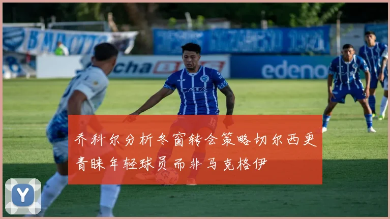 乔科尔分析冬窗转会策略切尔西更青睐年轻球员而非马克格伊