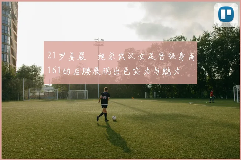 21岁姜晨璟绝杀武汉女足晋级身高161的后腰展现出色实力与魅力