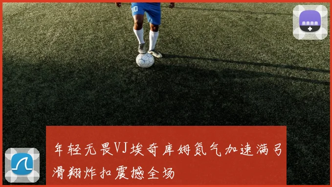 年轻无畏VJ埃奇库姆氮气加速满弓滑翔炸扣震撼全场