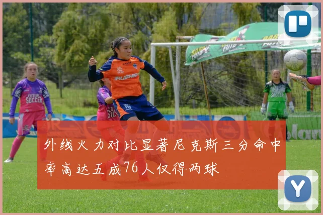 外线火力对比显著尼克斯三分命中率高达五成76人仅得两球