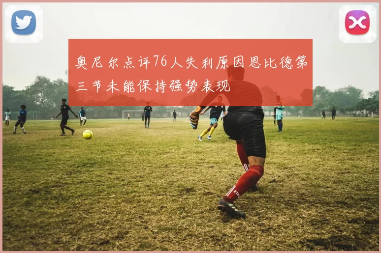 奥尼尔点评76人失利原因恩比德第三节未能保持强势表现