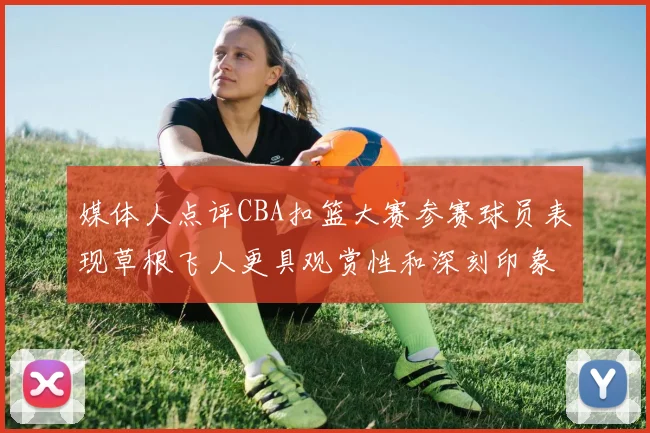 媒体人点评CBA扣篮大赛参赛球员表现草根飞人更具观赏性和深刻印象