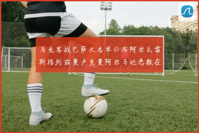 马竞客战巴萨大名单公布阿尔瓦雷斯格列兹曼卢克曼阿尔马达悉数在列