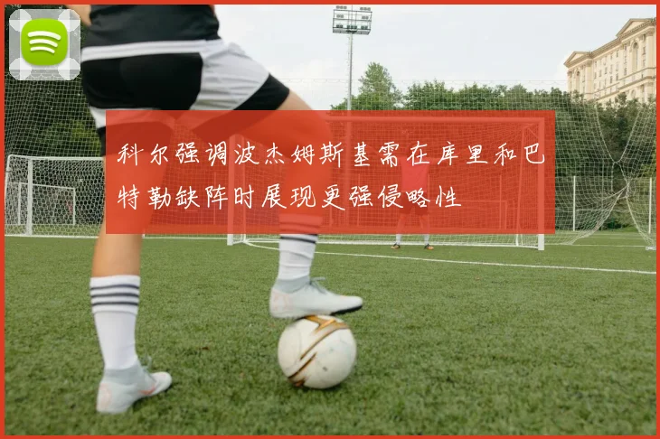 科尔强调波杰姆斯基需在库里和巴特勒缺阵时展现更强侵略性