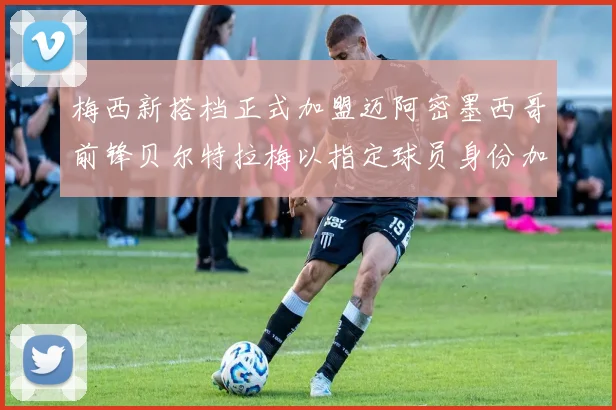 梅西新搭档正式加盟迈阿密墨西哥前锋贝尔特拉梅以指定球员身份加盟
