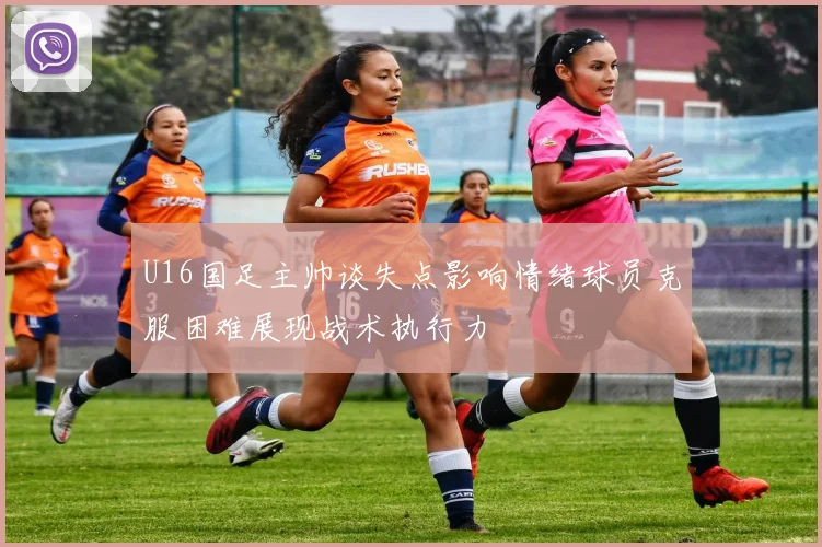 U16国足主帅谈失点影响情绪球员克服困难展现战术执行力
