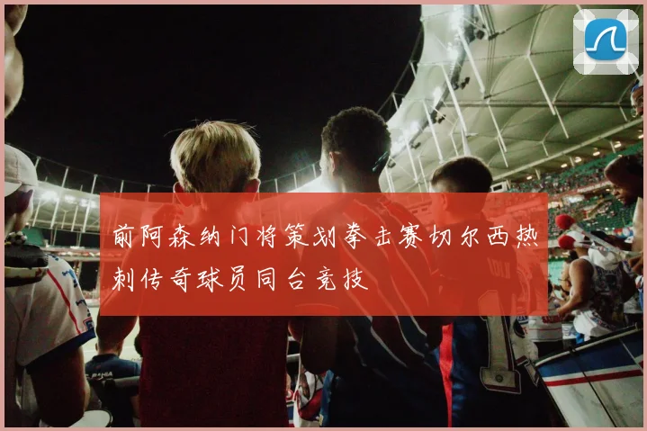前阿森纳门将策划拳击赛切尔西热刺传奇球员同台竞技