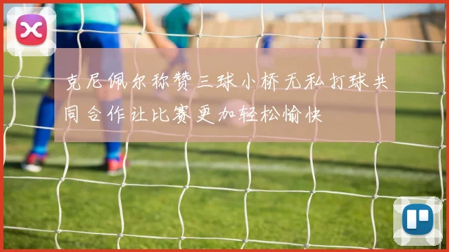克尼佩尔称赞三球小桥无私打球共同合作让比赛更加轻松愉快