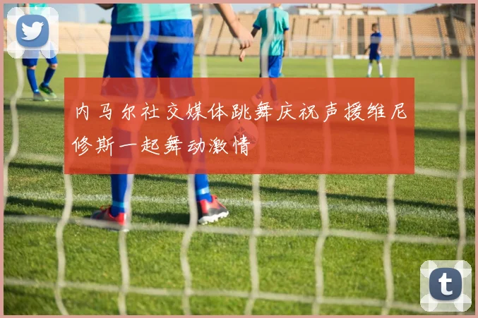 内马尔社交媒体跳舞庆祝声援维尼修斯一起舞动激情