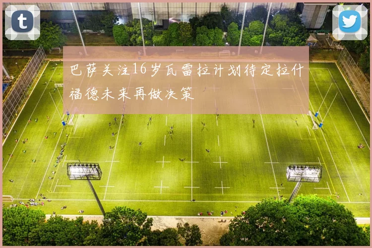 巴萨关注16岁瓦雷拉计划待定拉什福德未来再做决策