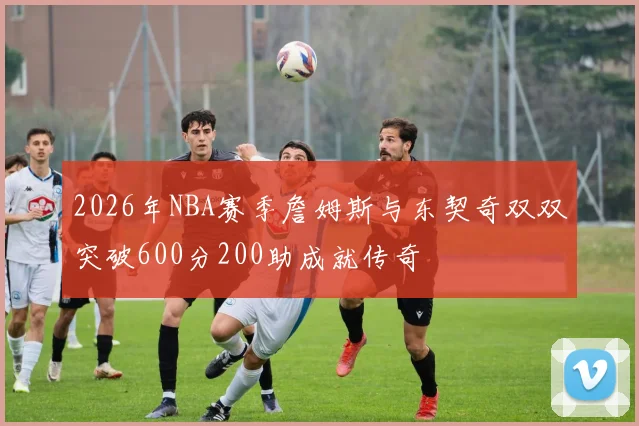 2026年NBA赛季詹姆斯与东契奇双双突破600分200助成就传奇