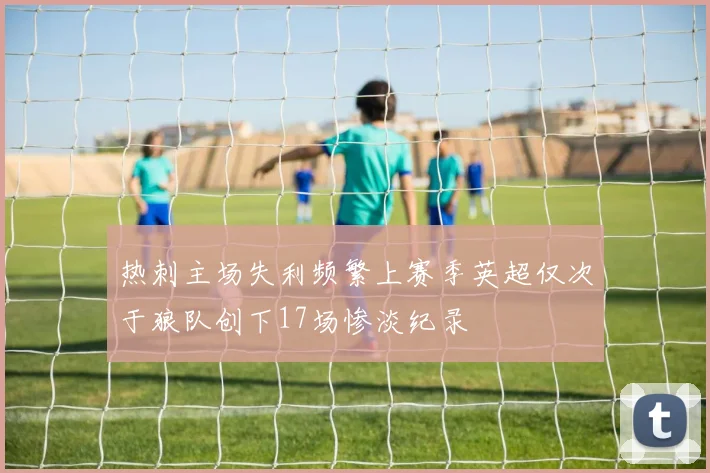 热刺主场失利频繁上赛季英超仅次于狼队创下17场惨淡纪录