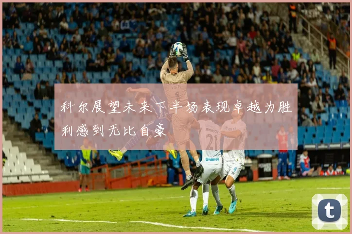 科尔展望未来下半场表现卓越为胜利感到无比自豪