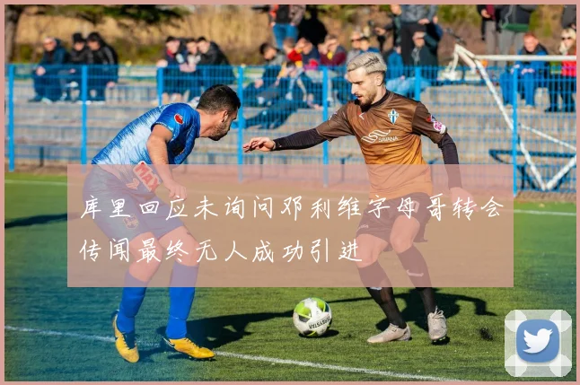 库里回应未询问邓利维字母哥转会传闻最终无人成功引进
