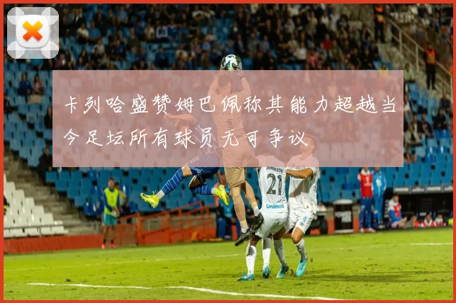 卡列哈盛赞姆巴佩称其能力超越当今足坛所有球员无可争议