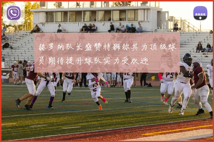 赫罗纳队长盛赞特狮称其为顶级球员期待提升球队实力受欢迎