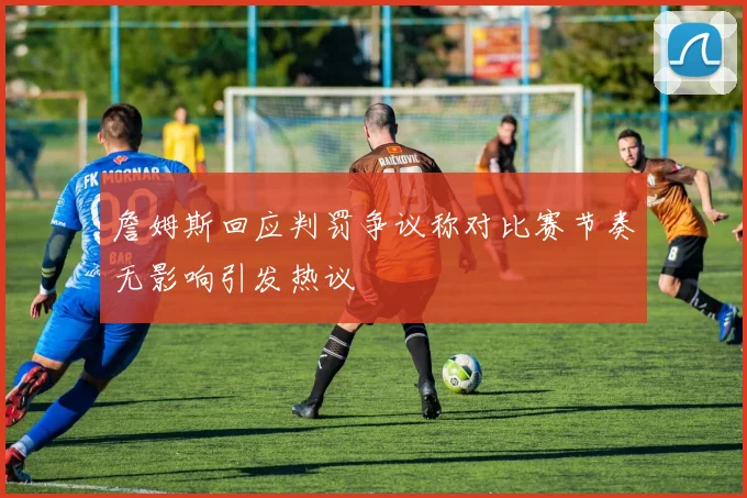 詹姆斯回应判罚争议称对比赛节奏无影响引发热议