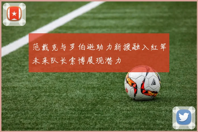 范戴克与罗伯逊助力新援融入红军未来队长索博展现潜力
