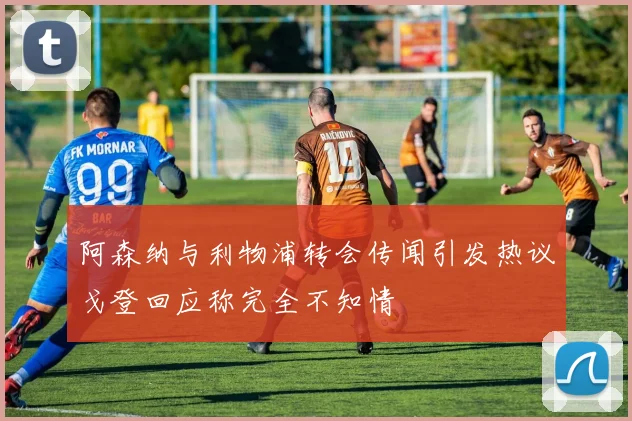 阿森纳与利物浦转会传闻引发热议戈登回应称完全不知情