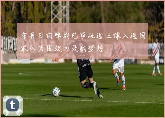 布鲁日前锋战巴萨独造三球入选国家队为国效力是我梦想