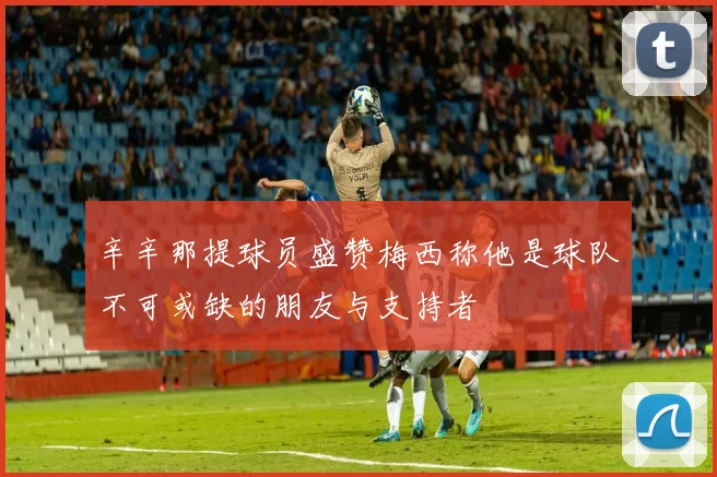 辛辛那提球员盛赞梅西称他是球队不可或缺的朋友与支持者