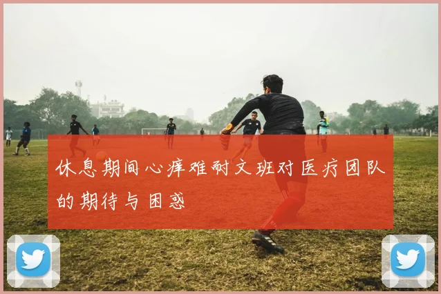 休息期间心痒难耐文班对医疗团队的期待与困惑