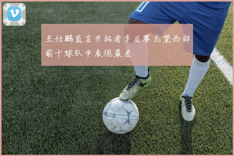王仕鹏直言开拓者季后赛无望西部前十球队中表现最差