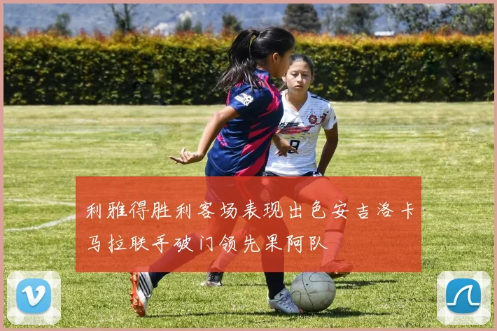 利雅得胜利客场表现出色安吉洛卡马拉联手破门领先果阿队