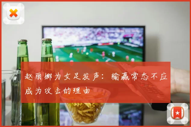 赵丽娜为女足发声：输赢常态不应成为攻击的理由