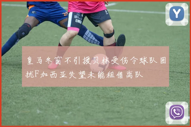 皇马冬窗不引援贝林受伤令球队困扰F加西亚失望未能租借离队
