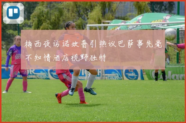 梅西夜访诺坎普引热议巴萨事先毫不知情酒店视野独特