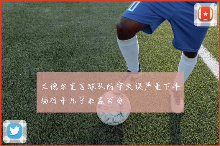 兰德尔直言球队防守失误严重下半场对手几乎狂轰百分