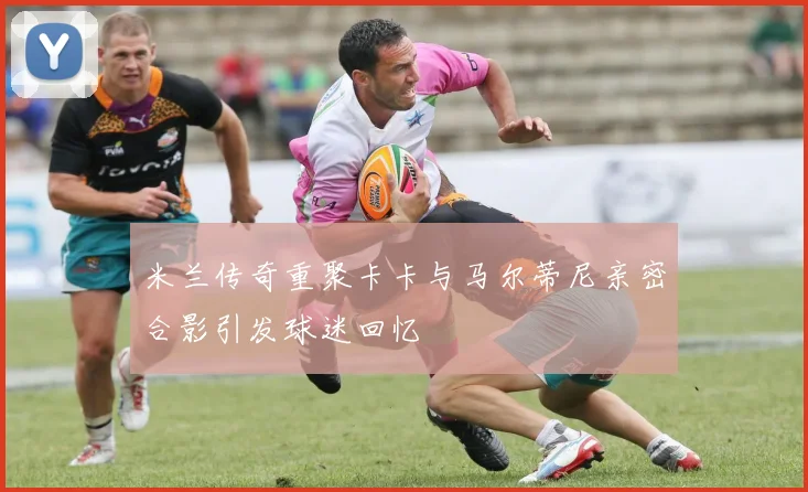 米兰传奇重聚卡卡与马尔蒂尼亲密合影引发球迷回忆