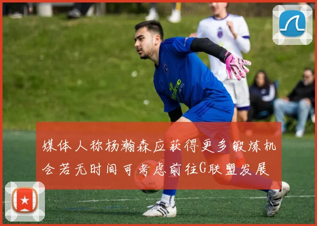 媒体人称杨瀚森应获得更多锻炼机会若无时间可考虑前往G联盟发展