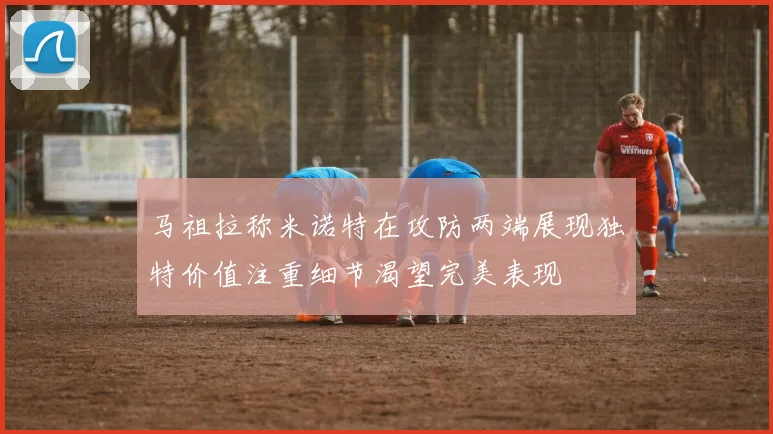 马祖拉称米诺特在攻防两端展现独特价值注重细节渴望完美表现