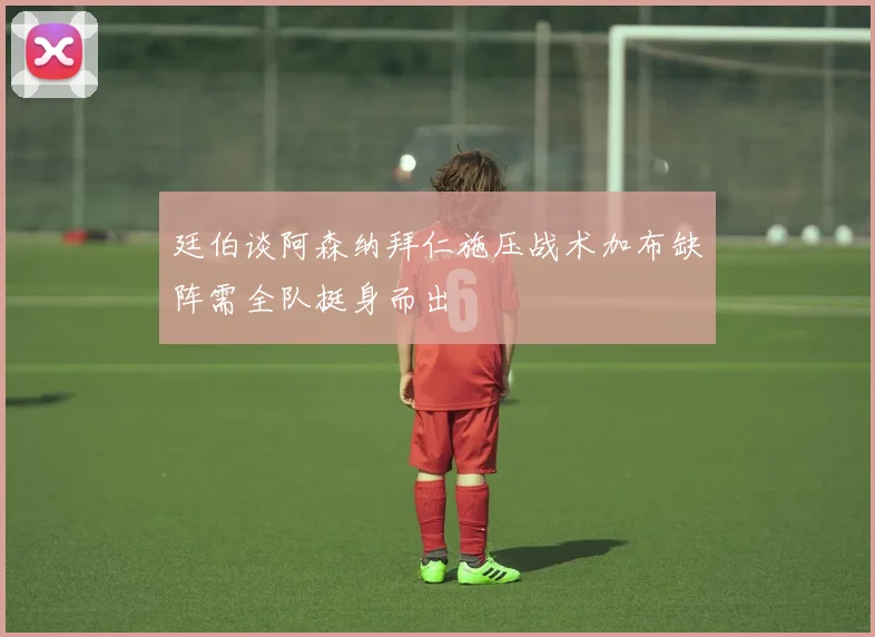 廷伯谈阿森纳拜仁施压战术加布缺阵需全队挺身而出