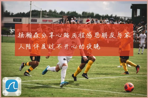 杨瀚森分享心路历程感恩朋友与家人陪伴度过不开心的夜晚