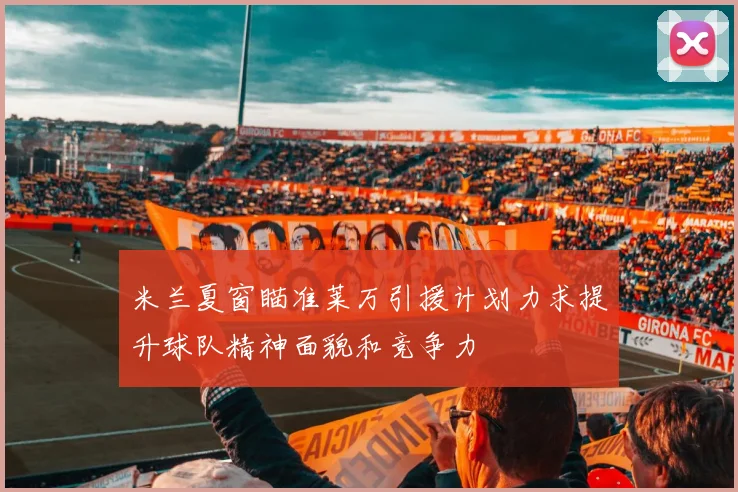 米兰夏窗瞄准莱万引援计划力求提升球队精神面貌和竞争力