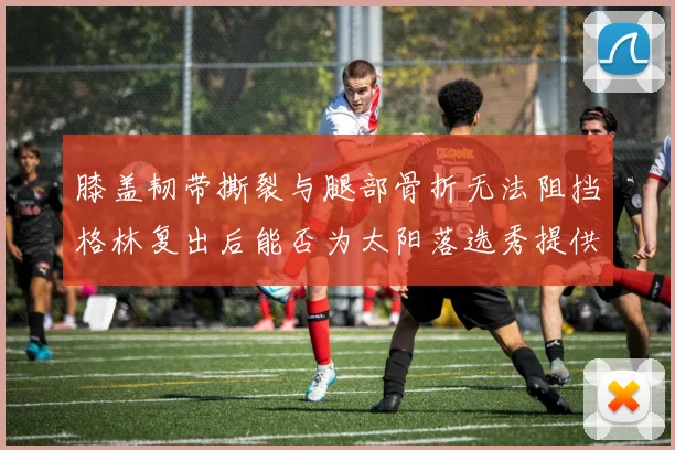 膝盖韧带撕裂与腿部骨折无法阻挡格林复出后能否为太阳落选秀提供替补支持