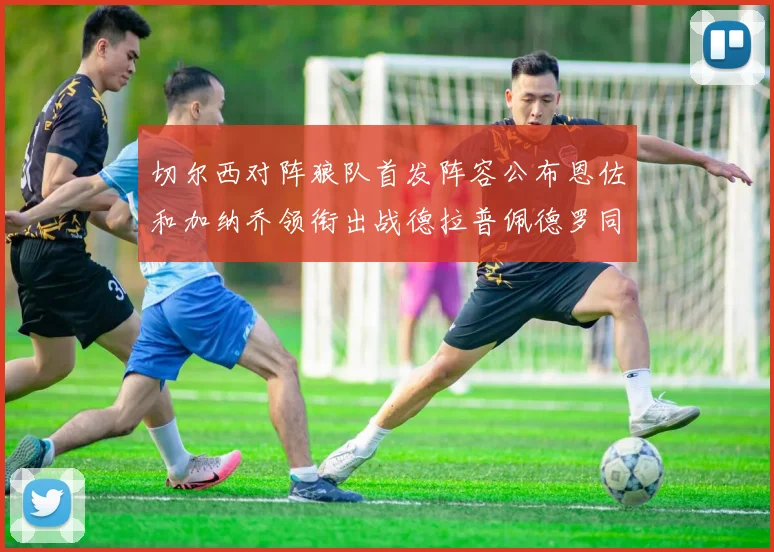 切尔西对阵狼队首发阵容公布恩佐和加纳乔领衔出战德拉普佩德罗同场竞技